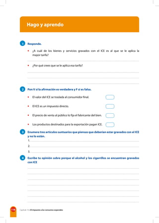 118 Capítulo 10 • El impuesto a los consumos especiales
Hago y aprendo
1 Responde.
• ¿A cuál de los bienes y servicios gravados con el ICE es al que se le aplica la
mayor tarifa?
• ¿Por qué crees que se le aplica esa tarifa?
2 Pon V si la afirmación es verdadera y F si es falsa.
• El valor del ICE se traslada al consumidor final.
• El ICE es un impuesto directo.
• El precio de venta al público lo fija el fabricante del bien.
• Los productos destinados para la exportación pagan ICE.
3 Enumera tres artículos suntuarios que piensas que deberían estar gravados con el ICE
y no lo están.
4 Escribe tu opinión sobre porque el alcohol y los cigarrillos se encuentran gravados
con ICE
1.
2.
3.
 