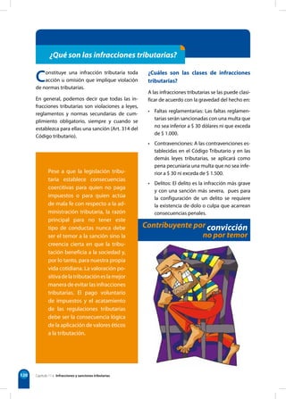 120
¿Qué son las infracciones tributarias?
Pese a que la legislación tribu-
taria establece consecuencias
coercitivas para quien no paga
impuestos o para quien actúa
de mala fe con respecto a la ad-
ministración tributaria, la razón
principal para no tener este
tipo de conductas nunca debe
ser el temor a la sanción sino la
creencia cierta en que la tribu-
tación beneficia a la sociedad y,
por lo tanto, para nuestra propia
vida cotidiana. La valoración po-
sitivadelatributacióneslamejor
manera de evitar las infracciones
tributarias. El pago voluntario
de impuestos y el acatamiento
de las regulaciones tributarias
debe ser la consecuencia lógica
de la aplicación de valores éticos
a la tributación.
Constituye una infracción tributaria toda
acción u omisión que implique violación
de normas tributarias.
En general, podemos decir que todas las in-
fracciones tributarias son violaciones a leyes,
reglamentos y normas secundarias de cum-
plimiento obligatorio, siempre y cuando se
establezca para ellas una sanción (Art. 314 del
Código tributario).
¿Cuáles son las clases de infracciones
tributarias?
A las infracciones tributarias se las puede clasi-
ficar de acuerdo con la gravedad del hecho en:
• Faltas reglamentarias: Las faltas reglamen-
tarias serán sancionadas con una multa que
no sea inferior a $ 30 dólares ni que exceda
de $ 1.000.
• Contravenciones: A las contravenciones es-
tablecidas en el Código Tributario y en las
demás leyes tributarias, se aplicará como
pena pecuniaria una multa que no sea infe-
rior a $ 30 ni exceda de $ 1.500.
• Delitos: El delito es la infracción más grave
y con una sanción más severa, pues para
la configuración de un delito se requiere
la existencia de dolo o culpa que acarrean
consecuencias penales.
Contribuyente por convicción
no por temor
Capítulo 11 • Infracciones y sanciones tributarias
 