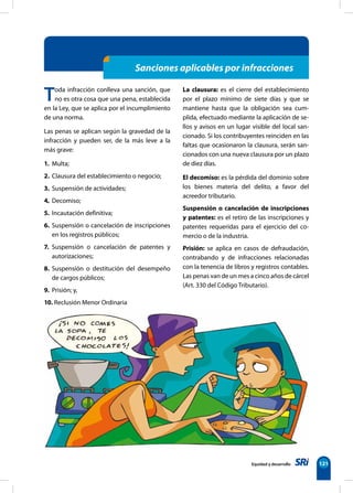 Equidad y desarrollo 121
Sanciones aplicables por infracciones
Toda infracción conlleva una sanción, que
no es otra cosa que una pena, establecida
en la Ley, que se aplica por el incumplimiento
de una norma.
Las penas se aplican según la gravedad de la
infracción y pueden ser, de la más leve a la
más grave:
1. Multa;
2. Clausura del establecimiento o negocio;
3. Suspensión de actividades;
4 Decomiso;
5. Incautación definitiva;
6. Suspensión o cancelación de inscripciones
en los registros públicos;
7. Suspensión o cancelación de patentes y
autorizaciones;
8. Suspensión o destitución del desempeño
de cargos públicos;
9. Prisión; y,
10. Reclusión Menor Ordinaria
La clausura: es el cierre del establecimiento
por el plazo mínimo de siete días y que se
mantiene hasta que la obligación sea cum-
plida, efectuado mediante la aplicación de se-
llos y avisos en un lugar visible del local san-
cionado. Si los contribuyentes reinciden en las
faltas que ocasionaron la clausura, serán san-
cionados con una nueva clausura por un plazo
de diez días.
El decomiso: es la pérdida del dominio sobre
los bienes materia del delito, a favor del
acreedor tributario.
Suspensión o cancelación de inscripciones
y patentes: es el retiro de las inscripciones y
patentes requeridas para el ejercicio del co-
mercio o de la industria.
Prisión: se aplica en casos de defraudación,
contrabando y de infracciones relacionadas
con la tenencia de libros y registros contables.
Las penas van de un mes a cinco años de cárcel
(Art. 330 del Código Tributario).
 