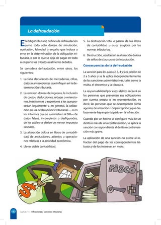 122
La defraudación
El código tributario define a la defraudación
como todo acto doloso de simulación,
ocultación, falsedad o engaño que induce a
error en la determinación de la obligación tri-
butaria, o por lo que se deja de pagar en todo
o en parte los tributos realmente debidos.
Se considera defraudación, entre otros, los
siguientes:
1. La falsa declaración de mercaderías, cifras,
datos o antecedentes que influyan en la de-
terminación tributaria.
2. La omisión dolosa de ingresos, la inclusión
de costos, deducciones, rebajas o retencio-
nes, inexistentes o superiores a los que pro-
cedan legalmente y, en general, la utiliza-
ción en las declaraciones tributarias —o en
los informes que se suministren al SRI— de
datos falsos, incompletos o desfigurados,
de los cuales se derive un menor impuesto
causado.
3. La alteración dolosa en libros de contabili-
dad, de anotaciones, asientos u operacio-
nes relativas a la actividad económica.
4. Llevar doble contabilidad.
5. La destrucción total o parcial de los libros
de contabilidad u otros exigidos por las
normas tributarias.
6. Destrucción, ocultación o alteración dolosa
de sellos de clausura o de incautación.
Consecuencias de la defraudación
La sanción para los casos 2, 3, 4 y 5 es prisión de
2 a 5 años y se la aplica independientemente
de las sanciones administrativas, tales como la
multa, el decomiso y la clausura.
La responsabilidad por estos delitos recaerá en
las personas que presenten sus obligaciones
por cuenta propia o en representación, es
decir, las personas que se desempeñen como
agentesderetenciónodepercepciónyquedo-
losamente hayan participado en la infracción.
Cuando por un hecho se configure más de un
delito o más de una contravención, se aplica la
sanción correspondiente al delito o contraven-
ción más grave.
La aplicación de una sanción no exime al in-
fractor del pago de los correspondientes tri-
butos y de los intereses en mora.
Capítulo 11 • Infracciones y sanciones tributarias
 