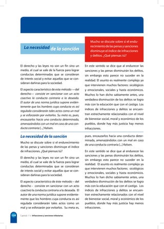 124 Capítulo 11 • Infracciones y sanciones tributarias
Mucho se discute sobre si el endu-
recimientodelaspenasysanciones
disminuye el índice de infracciones
y delitos. ¿Qué piensas tú?
La necesidad de la sanción
El derecho y las leyes no son un fin sino un
medio, el cual se vale de la fuerza para lograr
conductas determinadas que se consideran
de interés social y evitar aquellas que se con-
sideran dañinas para la sociedad.
El aspecto característico de este método —del
derecho— consiste en sancionar con un acto
coactivo la conducta contraria a la deseada.
El autor de una norma jurídica supone eviden-
temente que los hombres cuya conducta es así
regulada considerarán tales actos como un mal
y se esforzarán por evitarlos. Su meta es, pues,
encauzarlos hacia una conducta determinada,
amenazándolos con un mal en caso de una con-
ducta contraria [...] Kelsen.
En este sentido se dice que al endurecer las
sanciones y las penas disminuirán los delitos,
sin embargo esto parece no suceder en la
realidad. El asunto es realmente complejo ya
que intervienen muchos factores: sicológicos
y emocionales, sociales y hasta económicos.
Muchos lo han dicho sabiamente antes, una
verdadera disminución de los delitos se logra
más con la educación que con el castigo. Los
índices de infracciones y delitos se encuen-
tran estrechamente relacionados con el nivel
de bienestar social, moral y económico de los
pueblos, donde hay más justicia hay menos
infracciones.
La necesidad de la sanción
Mucho se discute sobre si el endurecimiento
de las penas y sanciones disminuye el índice
de infracciones. ¿Qué piensas tú?
El derecho y las leyes no son un fin sino un
medio, el cual se vale de la fuerza para lograr
conductas determinadas que se consideran
de interés social y evitar aquellas que se con-
sideran dañinas para la sociedad.
El aspecto característico de éste método – del
derecho - consiste en sancionar con un acto
coactivo la conducta contraria a la deseada. El
autor de una norma jurídica supone evidente-
mente que los hombres cuya conducta es así
regulada considerarán tales actos como un
mal y se esforzarán por evitarlos. Su meta es,
pues, encauzarlos hacia una conducta deter-
minada, amenazándolos con un mal en caso
de una conducta contraria [...] Kelsen.
En este sentido se dice que al endurecer las
sanciones y las penas disminuirán los delitos,
sin embargo esto parece no suceder en la
realidad. El asunto es realmente complejo ya
que intervienen muchos factores: sicológicos
y emocionales, sociales y hasta económicos.
Muchos lo han dicho sabiamente antes, una
verdadera disminución de los delitos se logra
más con la educación que con el castigo. Los
índices de infracciones y delitos se encuen-
tran estrechamente relacionados con el nivel
de bienestar social, moral y económico de los
pueblos, donde hay más justicia hay menos
infracciones.
 