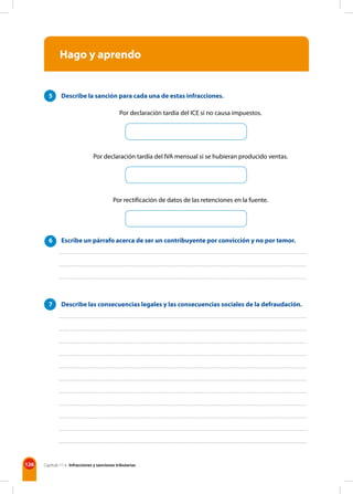 126 Capítulo 11 • Infracciones y sanciones tributarias
Hago y aprendo
5 Describe la sanción para cada una de estas infracciones.
Por declaración tardía del ICE si no causa impuestos.
Por declaración tardía del IVA mensual si se hubieran producido ventas.
Por rectificación de datos de las retenciones en la fuente.
6 Escribe un párrafo acerca de ser un contribuyente por convicción y no por temor.
7 Describe las consecuencias legales y las consecuencias sociales de la defraudación.
 