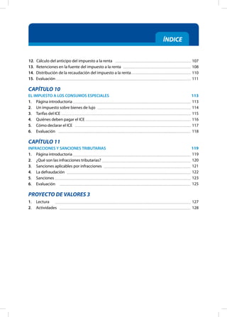 ÍNDICE
12. Cálculo del anticipo del impuesto a la renta
13.		 Retenciones en la fuente del impuesto a la renta
14. Distribución de la recaudación del impuesto a la renta
15. Evaluación
CAPÍTULO 10
EL IMPUESTO A LOS CONSUMOS ESPECIALES
1. Página introductoria
2. Un impuesto sobre bienes de lujo
3. Tarifas del ICE
4. Quiénes deben pagar el ICE
5. Cómo declarar el ICE
6. Evaluación
CAPÍTULO 11
INFRACCIONES Y SANCIONES TRIBUTARIAS
1. Página introductoria
2. ¿Qué son las infracciones tributarias?
3. Sanciones aplicables por infracciones
4. La defraudación
5. Sanciones
6. Evaluación
PROYECTO DE VALORES 3
1. Lectura
2. Actividades
107
108
110
111
113
113
114
115
116
117
118
119
119
120
121
122
123
125
127
128
 