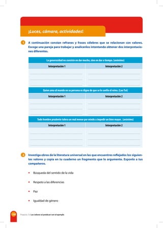 128
¡Luces, cámara, actividades!
1 A continuación constan refranes y frases célebres que se relacionan con valores.
Escoge una pareja para trabajar y analícenlos intentando obtener dos interpretacio-
nes diferentes.
La generosidad no consiste en dar mucho, sino en dar a tiempo. (anónimo)
Interpretación 1 Interpretación 2
Quien ama al mundo en su persona es digno de que se le confíe el reino. (LaoTsé)
Interpretación 1 Interpretación 2
Todo hombre prudente tolera un mal menor por miedo a impedir un bien mayor. (anónimo)
Interpretación 1 Interpretación 2
2 Investiga obras de la literatura universal en las que encuentres reflejados los siguien-
tes valores y copia en tu cuaderno un fragmento que lo argumente. Exponlo a tus
compañeros.
• Búsqueda del sentido de la vida
• Respeto a las diferencias
• Paz
• Igualdad de género
Proyecto 3 • Los valores se predican con el ejemplo
 