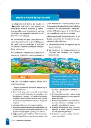 14
El gran objetivo de la Economía
La Economía es la ciencia que estudia los
métodos más eficaces para satisfacer las
necesidades humanas materiales, y adminis-
trar razonablemente el conjunto de bienes y
actividades que integran la riqueza de una co-
lectividad o un individuo.
La economía estatal tiene como objetivo re-
solver los problemas de la comunidad y crear
las condiciones necesarias para el desarrollo
de la nación. Para ello, el Estado desarrolla po-
líticas económicas.
Una política es la forma en que se conduce un
asunto o se emplean los medios para alcanzar
un fin determinado, las orientaciones o direc-
trices que rigen la actuación de una entidad en
un asunto o un campo específico. En este caso,
se trata del Estado respecto de la economía, es
decir, de políticas económicas estatales.
La formulación de la política económica de un
Estado comprende dos procedimientos, de-
pendientes el uno del otro:
1. La determinación de los objetivos que se
quieren alcanzar.
2. La elección de los instrumentos que se
utilizarán para conseguir los objetivos
determinados.
Art. 284.- La política económica tendrá los si-
guientes objetivos:
1. Asegurar un adecuada distribución del ingreso y de
la riqueza nacional.
2. Incentivar la producción nacional, la productividad
y competitividad sistémicas, la acumulación del
conocimiento científico y tecnológico, la inserción
estratégica en la economía mundial y las activida-
des productivas complementarias en la integración
regional.
3. Asegurar la soberanía alimentaria energética.
4. Promocionarlaincorporacióndelvaloragregadocon
máxima eficiencia, dentro de los límites biofísicos de
la naturaleza y el respeto a la vida y a las culturas.
5. Lograr un desarrollo equilibrado del territorio nacio-
nal, la integración entre regiones, en el campo, entre
el campo y la ciudad, en lo económico, so-
cial y cultural.
6. Impulsar el pleno empleo y valorar todas
las formas de trabajo, con respeto a los de-
rechos laborales.
7. Mantener la estabilidad económica, enten-
dida como el máximo nivel de producción
y empleo sostenibles en el tiempo.
8. Propiciar el intercambio justo y comple-
mentario de bienes y servicios en merca-
dos transparentes y eficientes.
9. Impulsar un consumo social y ambiental-
mente responsable.
La Constitución Política del Estado
Ecuatoriano, como Ley máxima,
garantiza y orienta las políticas
económicas de los gobiernos.
La Ley dice
Capítulo 1 • Introducción a la tributación
 