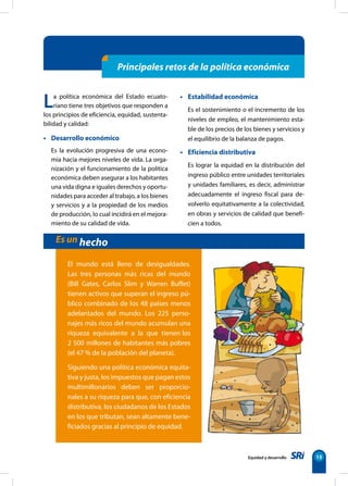 Equidad y desarrollo 15
La política económica del Estado ecuato-
riano tiene tres objetivos que responden a
los principios de eficiencia, equidad, sustenta-
bilidad y calidad:
• Desarrollo económico
Es la evolución progresiva de una econo-
mía hacia mejores niveles de vida. La orga-
nización y el funcionamiento de la política
económica deben asegurar a los habitantes
una vida digna e iguales derechos y oportu-
nidades para acceder al trabajo, a los bienes
y servicios y a la propiedad de los medios
de producción, lo cual incidirá en el mejora-
miento de su calidad de vida.
• Estabilidad económica
Es el sostenimiento o el incremento de los
niveles de empleo, el mantenimiento esta-
ble de los precios de los bienes y servicios y
el equilibrio de la balanza de pagos.
• Eficiencia distributiva
Es lograr la equidad en la distribución del
ingreso público entre unidades territoriales
y unidades familiares, es decir, administrar
adecuadamente el ingreso fiscal para de-
volverlo equitativamente a la colectividad,
en obras y servicios de calidad que benefi-
cien a todos.
Principales retos de la política económica
El mundo está lleno de desigualdades.
Las tres personas más ricas del mundo
(Bill Gates, Carlos Slim y Warren Buffet)
tienen activos que superan el ingreso pú-
blico combinado de los 48 países menos
adelantados del mundo. Los 225 perso-
najes más ricos del mundo acumulan una
riqueza equivalente a la que tienen los
2 500 millones de habitantes más pobres
(el 47 % de la población del planeta).
Siguiendo una política económica equita-
tiva y justa, los impuestos que pagan estos
multimillonarios deben ser proporcio-
nales a su riqueza para que, con eficiencia
distributiva, los ciudadanos de los Estados
en los que tributan, sean altamente bene-
ficiados gracias al principio de equidad.
Es un hecho
 