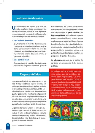 16
Instrumentos de acción
Un instrumento es aquello que sirve de
medio para hacer algo o conseguir un fin;
los mecanismos de los que se sirve la política
económica para la consecución del desarrollo,
la estabilidad y la eficiencia distributiva son:
• Una política monetaria
Es un conjunto de medidas diseñadas para
controlar y regular el sistema financiero, la
banca y el sistema monetario, con el fin de
conseguir la estabilidad del valor del dine-
ro, evitar una balanza de pagos adversa y
garantizar la liquidez.
• Una política fiscal
Es un conjunto de medidas diseñadas para
recaudar los ingresos necesarios para el
funcionamiento del Estado y dar cumpli-
miento a su fin social. La política fiscal tiene
dos componentes: el gasto público y los
ingresos públicos, ambos forman el presu-
puesto general del Estado, que es progra-
mado por cada gobierno. El propósito de
la política fiscal es dar estabilidad al siste-
ma económico mediante su planificación y
programación. Se produce un cambio en la
política fiscal cuando el gobierno altera sus
programas de gasto o de ingreso.
La tributación es parte de la política fis-
cal como un componente de los ingresos
públicos.
Responsabilidad
La elaboración de la política econó-
mica exige que los servidores pú-
blicos sean responsables. La irres-
ponsabilidad del servidor público
genera ilegalidad, inmoralidad social
y corrupción; tampoco hay respon-
sabilidad cuando no se puede exigir
fácil, práctica y eficazmente el cum-
plimiento de las obligaciones de los
servidores públicos.
La responsabilidad de los gobernantes es un
tipo de responsabilidad legal o jurídica, sin
embargo, la responsabilidad política también
es evaluada por los ciudadanos cuando, asu-
miendo el papel de electores, valoran el uso
que los gobernantes han hecho del poder. El
juicio de valor que un gobernado atribuye a
los actos de poder constituye, en efecto, una
manera de evaluar la responsabilidad política
que es fundamental para la vida democrática.
La política tiene una función social y, precisa-
mente porque los políticos tienen una labor di-
rectiva, de ellos ha de venir al país un ejemplo
de moralidad privada y pública, de honradez,
de sobriedad de vida, de trabajo y de consa-
gración al bienestar nacional.
Capítulo 1 • Introducción a la tributación
 