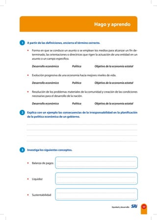 17
Equidad y desarrollo
1 A partir de las definiciones, encierra el término correcto.
• Forma en que se conduce un asunto o se emplean los medios para alcanzar un fin de-
terminado, las orientaciones o directrices que rigen la actuación de una entidad en un
asunto o un campo específico.
Desarrollo económico Política Objetivo de la economía estatal
• Evolución progresiva de una economía hacia mejores niveles de vida.
Desarrollo económico Política Objetivo de la economía estatal
• Resolución de los problemas materiales de la comunidad y creación de las condiciones
necesarias para el desarrollo de la nación.
Desarrollo económico Política Objetivo de la economía estatal
2 Explica con un ejemplo las consecuencias de la irresponsabilidad en la planificación
de la política económica de un gobierno.
3 Investiga los siguientes conceptos.
• Balanza de pagos
• Liquidez
• Sustentabilidad
Hago y aprendo
 