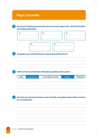 18 Capítulo 1 • Introducción a la tributación
Hago y aprendo
pago contribución necesidades sociales Estado obligación
4 Enumera los objetivos permanentes de la economía según el Art. 284 de la Constitu-
ción Política del Estado.
5 Responde: ¿por qué la tributación es parte de la política fiscal?
6 Define el término tributación utilizando las palabras del recuadro:
7 Describe una situación práctica en que el Estado y los gobernantes rinden cuentas a
los contribuyentes.
1. 2. 3.
4. 5.
 
