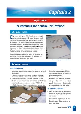 Documento del presupuesto general del Estado
Funcionario público
19
¿De qué se trata?
El presupuesto general del Estado es el principal
documento económico de la nación, es el resul-
tado final de una estrategia económica elaborada por
el gobierno y es el instrumento imprescindible de la
política económica. Está conformado por dos com-
ponentes: el ingreso público y el gasto público; del
equilibrio de estos dos elementos depende el buen
funcionamiento de la economía del Estado.
En este capítulo hablaremos sobre su composición,
los criterios que intervienen en su planificación y
sobre los resultados de su aplicación.
Capítulo 2
EQUILIBRIO
EL PRESUPUESTO GENERAL DEL ESTADO
Lo que voy a lograr
Conceptualmente
• Identificar los componentes del presupuesto general
del Estado.
• Diferenciar los tipos de ingresos que tiene el Estado.
• Diferenciar las clasificaciones del gasto del Estado.
• Reconocer los diferentes escenarios del resultado de
la aplicación del presupuesto general del Estado o re-
sultado fiscal: en el que son posibles tres escenarios.
• Identificar los partícipes del ingre-
so del Estado que no constan en el
presupuesto general.
• Nombrar los criterios económi-
cos que deben tomarse en cuenta
para la elaboración y el manejo del
presupuesto general del Estado.
En actitudes y valores
• Valorar la prioridad de la inversión
social en el presupuesto general
del Estado.
• Reconocer la importancia de la tri-
butación para el presupuesto ge-
neral del Estado.
Equidad y desarrollo
 