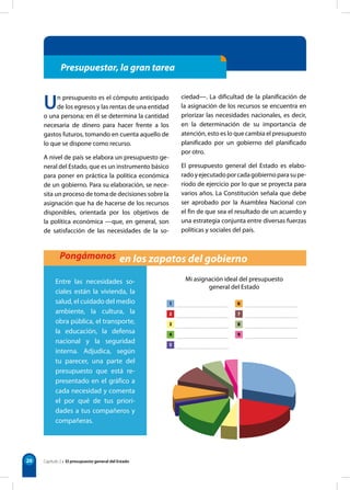 1
2
3
4
5
6
7
8
9
Mi asignación ideal del presupuesto
general del Estado
20
Un presupuesto es el cómputo anticipado
de los egresos y las rentas de una entidad
o una persona; en él se determina la cantidad
necesaria de dinero para hacer frente a los
gastos futuros, tomando en cuenta aquello de
lo que se dispone como recurso.
A nivel de país se elabora un presupuesto ge-
neral del Estado, que es un instrumento básico
para poner en práctica la política económica
de un gobierno. Para su elaboración, se nece-
sita un proceso de toma de decisiones sobre la
asignación que ha de hacerse de los recursos
disponibles, orientada por los objetivos de
la política económica —que, en general, son
de satisfacción de las necesidades de la so-
ciedad—. La dificultad de la planificación de
la asignación de los recursos se encuentra en
priorizar las necesidades nacionales, es decir,
en la determinación de su importancia de
atención, esto es lo que cambia el presupuesto
planificado por un gobierno del planificado
por otro.
El presupuesto general del Estado es elabo-
radoyejecutadoporcadagobiernoparasupe-
ríodo de ejercicio por lo que se proyecta para
varios años. La Constitución señala que debe
ser aprobado por la Asamblea Nacional con
el fin de que sea el resultado de un acuerdo y
una estrategia conjunta entre diversas fuerzas
políticas y sociales del país.
Presupuestar, la gran tarea
Pongámonos en los zapatos del gobierno
Entre las necesidades so-
ciales están la vivienda, la
salud, el cuidado del medio
ambiente, la cultura, la
obra pública, el transporte,
la educación, la defensa
nacional y la seguridad
interna. Adjudica, según
tu parecer, una parte del
presupuesto que está re-
presentado en el gráfico a
cada necesidad y comenta
el por qué de tus priori-
dades a tus compañeros y
compañeras.
Capítulo 2 • El presupuesto general del Estado
 