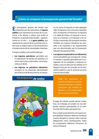 Equidad y desarrollo 21
El presupuesto general del Estado está
compuesto por dos elementos; el ingreso
público, que representa los activos de su eco-
nomía y los bienes o valores que recibe el
Estado en un período determinado —general-
mente en un año— ; y el gasto público, que
representa los pasivos de la economía o los ru-
bros que se asignan para su funcionamiento y
el sostenimiento de las necesidades colectivas.
El ingreso público está conformado por:
• Los ingresos petroleros: percibidos por
la exportación de barriles de petróleo y la
venta interna de sus derivados, como la ga-
solina y el diesel.
• Los ingresos no petroleros tributarios:
consisten en los impuestos administrados
por el Servicio de Rentas Internas: el impues-
to a la renta, el impuesto al valor agregado
(IVA), el impuesto a los consumos especiales
(ICE), el impuesto a la herencia, el impuesto
a la salida de divisas, el impuesto a los ac-
tivos en el exterior, y el impuesto a los ve-
hículos motorizados de transporte terrestre.
También son ingresos tributarios los aran-
celes o los impuestos a las importaciones
que son administrados por la Corporación
Aduanera Ecuatoriana (CAE).
• Losingresosnopetrolerosnotributarios:
son los percibidos por concepto de multas,
e intereses y aquellos generados por la au-
togestión de las entidades y empresas es-
tatales, como el cobro por las cédulas en el
Registro Civil, por las consultas en los hos-
pitales públicos o por la venta de servicios
como la electricidad.
¿Cómo se compone el presupuesto general del Estado?
Participación de todos
El pago de tributos puede parecer moles-
toso, sin embargo, al cumplir con esa obli-
gación estamos participando en la cons-
trucción del Ecuador que queremos.
Para cumplir puntualmente con nuestra res-
ponsabilidad tributaria debemos fortalecer
nuestra disciplina y conocer sobre nuestras
obligaciones como contribuyentes. Todos
los ecuatorianos debemos formarnos en
cultura tributaria.
Pagar los impuestos es
nuestracontribuciónrealala
economía del país, un deber
ciudadano que conlleva el
derecho a ser beneficiados
por la acción del Estado.
 
