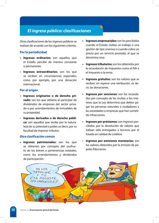 22 Capítulo 2 • El presupuesto general del Estado
Otras clasificaciones de los ingresos públicos se
realizan de acuerdo con los siguientes criterios:
Por la periodicidad
• Ingresos ordinarios: son aquellos que
el Estado percibe de manera constante
o permanente.
• Ingresos extraordinarios: son los que
se reciben en circunstancias especiales,
como por ejemplo, por una donación
internacional.
Por el origen
• Ingresos originarios o de derecho pri-
vado: son los que obtiene al participar de
dividendos de empresas del sector priva-
do o por arrendamientos de inmuebles de
su propiedad.
• Ingresos derivados o de derecho públi-
co: son aquellos que recibe por la natura-
leza de su potestad o poder, es decir, por su
facultad de imponer tributos.
Otra clasificación común
• Ingresos patrimoniales: son los que
se obtienen por concepto del usufruc-
to de los bienes o pertenencias estatales,
como los arrendamientos y dividendos
de participación.
• Ingresosempresariales: son los percibidos
cuando el Estado realiza un trabajo o una
gestión de tipo oneroso o cuando cobra un
precio por un servicio prestado, al que se
denomina tasa.
• Ingresos tributarios: son los obtenidos por
la recaudación de impuestos como el IVA o
el impuesto a la renta.
• Ingresos gratuitos: son los valores que se
reciben sin esperar una retribución, es de-
cir, las donaciones.
• Ingresos por sanciones: son los recauda-
dos por concepto de las multas o los inte-
reses que la Ley determina que deben pa-
gar las personas naturales o ciudadanos y
las sociedades o empresas que han cometi-
do infracciones.
• Ingresos por préstamos: son ingresos per-
cibidos por la devolución de valores que
habían sido entregados a terceros por el
Estado en calidad de créditos.
• Ingresos por emisiones monetarias: son
los valores obtenidos por la emisión de pa-
peles fiduciarios.
El ingreso público: clasificaciones
 