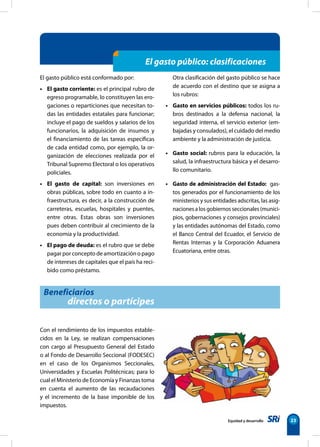 Equidad y desarrollo 23
El gasto público: clasificaciones
El gasto público está conformado por:
• El gasto corriente: es el principal rubro de
egreso programable, lo constituyen las ero-
gaciones o reparticiones que necesitan to-
das las entidades estatales para funcionar;
incluye el pago de sueldos y salarios de los
funcionarios, la adquisición de insumos y
el financiamiento de las tareas específicas
de cada entidad como, por ejemplo, la or-
ganización de elecciones realizada por el
Tribunal Supremo Electoral o los operativos
policiales.
• El gasto de capital: son inversiones en
obras públicas, sobre todo en cuanto a in-
fraestructura, es decir, a la construcción de
carreteras, escuelas, hospitales y puentes,
entre otras. Estas obras son inversiones
pues deben contribuir al crecimiento de la
economía y la productividad.
• El pago de deuda: es el rubro que se debe
pagar por concepto de amortización o pago
de intereses de capitales que el país ha reci-
bido como préstamo.
Otra clasificación del gasto público se hace
de acuerdo con el destino que se asigna a
los rubros:
• Gasto en servicios públicos: todos los ru-
bros destinados a la defensa nacional, la
seguridad interna, el servicio exterior (em-
bajadas y consulados), el cuidado del medio
ambiente y la administración de justicia.
• Gasto social: rubros para la educación, la
salud, la infraestructura básica y el desarro-
llo comunitario.
• Gasto de administración del Estado:  gas-
tos generados por el funcionamiento de los
ministerios y sus entidades adscritas, las asig-
naciones a los gobiernos seccionales (munici-
pios, gobernaciones y consejos provinciales)
y las entidades autónomas del Estado, como
el Banco Central del Ecuador, el Servicio de
Rentas Internas y la Corporación Aduanera
Ecuatoriana, entre otras.
Beneficiarios
directos o partícipes
Con el rendimiento de los impuestos estable-
cidos en la Ley, se realizan compensaciones
con cargo al Presupuesto General del Estado
o al Fondo de Desarrollo Seccional (FODESEC)
en el caso de los Organismos Seccionales,
Universidades y Escuelas Politécnicas; para lo
cual el Ministerio de Economía y Finanzas toma
en cuenta el aumento de las recaudaciones
y el incremento de la base imponible de los
impuestos.
 