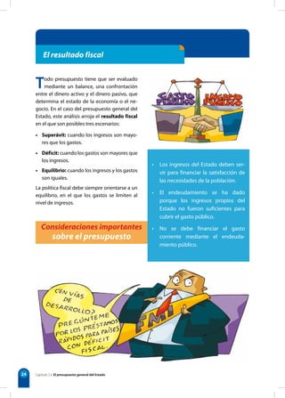 24
Todo presupuesto tiene que ser evaluado
mediante un balance, una confrontación
entre el dinero activo y el dinero pasivo, que
determina el estado de la economía o el ne-
gocio. En el caso del presupuesto general del
Estado, este análisis arroja el resultado fiscal
en el que son posibles tres escenarios:
• Superávit: cuando los ingresos son mayo-
res que los gastos.
• Déficit: cuando los gastos son mayores que
los ingresos.
• Equilibrio: cuando los ingresos y los gastos
son iguales.
La política fiscal debe siempre orientarse a un
equilibrio, en el que los gastos se limiten al
nivel de ingresos.
• Los ingresos del Estado deben ser-
vir para financiar la satisfacción de
las necesidades de la población.
• El endeudamiento se ha dado
porque los ingresos propios del
Estado no fueron suficientes para
cubrir el gasto público.
• No se debe financiar el gasto
corriente mediante el endeuda-
miento público.
Consideraciones importantes
sobre el presupuesto
El resultado fiscal
Capítulo 2 • El presupuesto general del Estado
 