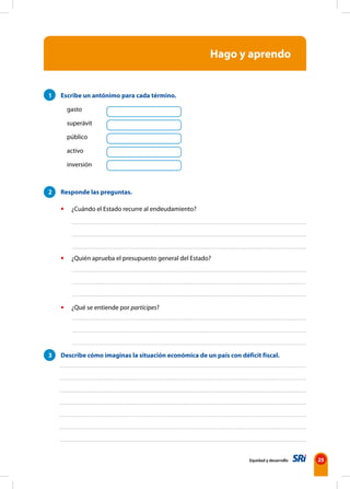 Equidad y desarrollo 25
Hago y aprendo
1 Escribe un antónimo para cada término.
gasto
superávit
público
activo
inversión
2 Responde las preguntas.
• ¿Cuándo el Estado recurre al endeudamiento?
• ¿Quién aprueba el presupuesto general del Estado?
• ¿Qué se entiende por partícipes?
3 Describe cómo imaginas la situación económica de un país con déficit fiscal.
 