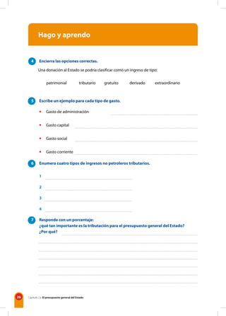 26 Capítulo 2 • El presupuesto general del Estado
Hago y aprendo
4 Encierra las opciones correctas.
Una donación al Estado se podría clasificar como un ingreso de tipo:
		 patrimonial tributario gratuito derivado extraordinario
5 Escribe un ejemplo para cada tipo de gasto.
• Gasto de administración
• Gasto capital
• Gasto social
• Gasto corriente
6 Enumera cuatro tipos de ingresos no petroleros tributarios.
1
2
3
4
7 Responde con un porcentaje:
¿qué tan importante es la tributación para el presupuesto general del Estado?
¿Por qué?
 