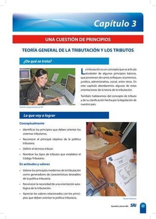 Sistema computarizado de SRI
Trámite tributario
Equidad y desarrollo 27
¿De qué se trata?
Capítulo 3
TEORÍA GENERAL DE LA TRIBUTACIÓN Y LOS TRIBUTOS
UNA CUESTIÓN DE PRINCIPIOS
Lo que voy a lograr
Latributaciónesunconceptoquesearticula
alrededor de algunos principios básicos,
que provienen de varios enfoques: económico,
jurídico, administrativo, social, entre otros. En
este capítulo abordaremos algunas de estas
orientaciones de la teoría de la tributación.
También hablaremos del concepto de tributo
y de su clasificación hecha por la legislación de
nuestro país.
Conceptualmente
• Identificar los principios que deben orientar los
sistemas tributarios.
• Reconocer el principal objetivo de la política
tributaria.
• Definir el término tributo.
• Nombrar los tipos de tributos que establece el
Código Tributario.
En actitudes y valores
• Valorar los principios modernos de la tributación
como generadores de características deseables
de la política tributaria.
• Reconocer la necesidad de una orientación axio-
lógica de la tributación.
• Apreciar los valores relacionados con los princi-
pios que deben orientar la política tributaria.
 