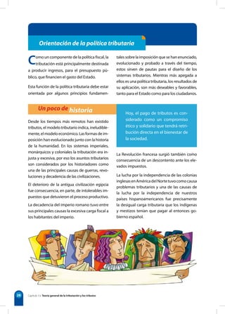 28
Orientación de la política tributaria
Un poco de historia
Como un componente de la política fiscal, la
tributación está principalmente destinada
a producir ingresos, para el presupuesto pú-
blico, que financien el gasto del Estado.
Esta función de la política tributaria debe estar
orientada por algunos principios fundamen-
tales sobre la imposición que se han enunciado,
evolucionado y probado a través del tiempo,
estos sirven de pautas para el diseño de los
sistemas tributarios. Mientras más apegada a
ellos es una política tributaria, los resultados de
su aplicación, son más deseables y favorables,
tanto para el Estado como para los ciudadanos.
Desde los tiempos más remotos han existido
tributos, el modelo tributario indica, ineludible-
mente, el modelo económico. Las formas de im-
posición han evolucionado junto con la historia
de la humanidad. En los sistemas imperiales,
monárquicos y coloniales la tributación era in-
justa y excesiva, por eso los asuntos tributarios
son considerados por los historiadores como
una de las principales causas de guerras, revo-
luciones y decadencia de las civilizaciones.
El deterioro de la antigua civilización egipcia
fue consecuencia, en parte, de intolerables im-
puestos que detuvieron el proceso productivo.
La decadencia del imperio romano tuvo entre
sus principales causas la excesiva carga fiscal a
los habitantes del imperio.
La Revolución francesa surgió también como
consecuencia de un descontento ante los ele-
vados impuestos.
La lucha por la independencia de las colonias
inglesasenAméricadelNortetuvocomocausa
problemas tributarios y una de las causas de
la lucha por la independencia de nuestros
países hispanoamericanos fue precisamente
la desigual carga tributaria que los indígenas
y mestizos tenían que pagar al entonces go-
bierno español.
Hoy, el pago de tributos es con-
siderado como un compromiso
ético y solidario que tendrá retri-
bución directa en el bienestar de
la sociedad.
Capítulo 3 • Teoría general de la tributación y los tributos
 