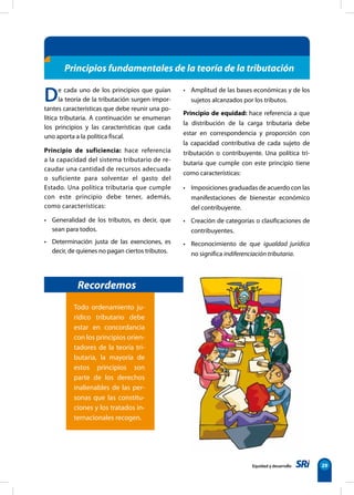 De cada uno de los principios que guían
la teoría de la tributación surgen impor-
tantes características que debe reunir una po-
lítica tributaria. A continuación se enumeran
los principios y las características que cada
uno aporta a la política fiscal.
Principio de suficiencia: hace referencia
a la capacidad del sistema tributario de re-
caudar una cantidad de recursos adecuada
o suficiente para solventar el gasto del
Estado. Una política tributaria que cumple
con este principio debe tener, además,
como características:
• Generalidad de los tributos, es decir, que
sean para todos.
• Determinación justa de las exenciones, es
decir, de quienes no pagan ciertos tributos.
• Amplitud de las bases económicas y de los
sujetos alcanzados por los tributos.
Principio de equidad: hace referencia a que
la distribución de la carga tributaria debe
estar en correspondencia y proporción con
la capacidad contributiva de cada sujeto de
tributación o contribuyente. Una política tri-
butaria que cumple con este principio tiene
como características:
• Imposiciones graduadas de acuerdo con las
manifestaciones de bienestar económico
del contribuyente.
• Creación de categorías o clasificaciones de
contribuyentes.
• Reconocimiento de que igualdad jurídica
no significa indiferenciación tributaria.
Equidad y desarrollo 29
Principios fundamentales de la teoría de la tributación
Todo ordenamiento ju-
rídico tributario debe
estar en concordancia
con los principios orien-
tadores de la teoría tri-
butaria, la mayoría de
estos principios son
parte de los derechos
inalienables de las per-
sonas que las constitu-
ciones y los tratados in-
ternacionales recogen.
Recordemos
 