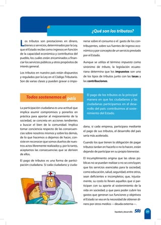 Equidad y desarrollo 31
Los tributos son prestaciones en dinero,
bienes o servicios, determinados por la Ley,
que el Estado recibe como ingresos en función
de la capacidad económica y contributiva del
pueblo, los cuáles están encaminados a finan-
ciar los servicios públicos y otros propósitos de
interés general.
Los tributos en nuestro país están dispuestos
y regulados por la Ley en el Código Tributario.
Son de varias clases y pueden gravar o impo-
La participación ciudadana es una actitud que
implica asumir compromisos y ponerlos en
práctica para aportar al mejoramiento de la
sociedad, se concreta en acciones tendientes
a buscar el bien de la comunidad. Implica
tomar conciencia respecto de las consecuen-
cias sobre nosotros mismos y sobre los demás,
de lo que hacemos o dejamos de hacer, con-
siste en reconocer que somos dueños de nues-
tros actos libremente realizados y, por lo tanto,
aceptamos las consecuencias que se deriven
de ellos.
El pago de tributos es una forma de partici-
pación ciudadana. Si cada ciudadano y ciuda-
Todos sostenemos al país
El pago de los tributos es la principal
manera en que los ciudadanos y las
ciudadanas participamos en el desa-
rrollo del país: contribuimos al soste-
nimiento del Estado.
¿Qué son los tributos?
nerse sobre el consumo o el gasto de los con-
tribuyentes, sobre sus fuentes de ingreso eco-
nómicoyporconceptodeunservicioprestado
por el Estado.
Aunque se utiliza el término impuesto como
sinónimo de tributo, la legislación ecuato-
riana determina que los impuestos son uno
de los tipos de tributos junto con las tasas y
las contribuciones.
dana, si cada empresa, participara mediante
el pago de sus tributos, el desarrollo del país
sería más acelerado.
Cuando los que tienen la obligación de pagar
tributos tardan en hacerlo o no lo hacen, están
dejando de participar en su propio bienestar.
El incumplimiento origina que las obras pú-
blicas no se puedan realizar o no se concluyan;
que los servicios esenciales para la sociedad,
como educación, salud, seguridad, entre otros,
sean deficientes e incompletos; que, injusta-
mente, su costo lo lleven aquellos que sí par-
ticipan con su aporte al sostenimiento de la
vida en sociedad; y que para poder cubrir los
gastos que generan sus funciones y objetivos
el Estado se vea en la necesidad de obtener di-
nero por otros medios —deuda externa—.
 