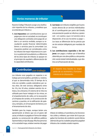 32
Varias maneras de tributar
Nuestro Código Tributario acoge una clasifica-
ción tripartita de los tributos, y establece que
se entiende por tributos a:
1. Los impuestos: son contribuciones que se
pagan por vivir en sociedad, no constituyen
una obligación contraída como pago de un
bien o un servicio recibido, aunque su re-
caudación pueda financiar determinados
bienes o servicios para la comunidad. Los
impuestos podrían ser considerados como
los tributos de mayor importancia en cuan-
to a su potencial recaudatorio y a diferencia
de los otros tipos de tributos se apoyan en
el principio de equidad o diferenciación de
la capacidad contributiva.
2. Las tasas: son tributos exigibles por la pres-
tación directa de un servicio individualiza-
do al contribuyente por parte del Estado,
esta prestación puede ser efectiva o poten-
cial —en cuanto a que si el servicio está a
disposición, el no uso no exime su pago—.
Las tasas se diferencian de los precios por
ser de carácter obligatorio por mandato de
la Ley.
3. Las contribuciones especiales o de me-
joras: son pagos a realizar por el beneficio
obtenido por una obra pública u otra presta-
ción social estatal individualizada, cuyo des-
tino es la financiación de ésta.
Contribuían con trabajo
Los tributos eran pagados en especies o en
trabajo personal público, periódico y rotativo,
al que se denominaba mita. El tiempo de la
mita era variable y podía extenderse por va-
rios años. De este servicio, obligatorio entre
los 18 y los 50 años, estaban exentos los ar-
tistas y los artesanos. El sistema de la mita era
utilizado para hacer trabajos en las minas, en
el empedramiento de calles, en la excavación
y la limpieza de canales, en la construcción de
caminos y puentes, en la edificación de pala-
cios y templos, en el transporte de bienes y en
el levantamiento de silos.
También para los mayas, aunque tenían una
aproximación al dinero que era el grano del
cacao, el tributo se pagaba en forma de trabajo
gratuito. La construcción de edificios públicos
representabauntipodepago.Muchaspersonas
en la sociedad maya, estaban exentas de pagar
tributo: la nobleza, el sacerdocio y los funciona-
rios civiles y militares, que vivían de lo que pa-
gaban los hombres de condición social inferior,
ademásdequelasciudadespequeñaspagaban
tributos a las ciudades estado mayores.
Capítulo 3 • Teoría general de la tributación y los tributos
El imperio inca basaba la mayor
parte de su economía y funciona-
miento en la tributación.
 
