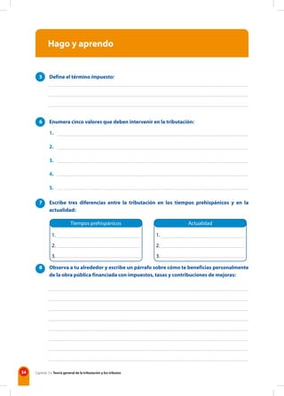 34 Capítulo 3 • Teoría general de la tributación y los tributos
Hago y aprendo
5 Define el término impuesto:
6 Enumera cinco valores que deben intervenir en la tributación:
1.
2.
3.
4.
5.
7 Escribe tres diferencias entre la tributación en los tiempos prehispánicos y en la
actualidad:
8 Observa a tu alrededor y escribe un párrafo sobre cómo te beneficias personalmente
de la obra pública financiada con impuestos, tasas y contribuciones de mejoras:
Tiempos prehispánicos Actualidad
1.
2.
3.
1.
2.
3.
 