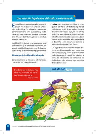 36
Una relación legal entre el Estado y la ciudadanía
Entre el Estado ecuatoriano y la ciudadanía
existen varias relaciones jurídicas. Una de
ellas es la obligación tributaria, esta relación
personal convierte a los ciudadanos y ciuda-
danas en contribuyentes, es decir, responsa-
bles del pago de tributos, ya sea en efectivo,
servicios o especies.
La obligación tributaria es una exigencia legal
con el Estado y las entidades acreedoras, un
vínculo establecido por precepto de Ley que
sujeta a las y los ecuatorianos a pagar tributos.
Elementos de la obligación tributaria
Conceptualmente la obligación tributaria está
constituida por varios elementos:
1. La Ley: para establecer, modificar o extin-
guir un tributo, el Estado tiene la potestad
exclusiva de emitir leyes; todo tributo se
determina a través de leyes, no hay tributo
sin ley. Las leyes tributarias tienen como ob-
jetivo financiar al Estado ecuatoriano. Estos
fondos serán destinados a la producción y
el desarrollo social procurando siempre la
adecuada distribución de la riqueza.
Las leyes tributarias determinarán los bie-
nes o servicios gravados con impuestos,
los sujetos activo y pasivo que intervienen
en la tributación, la cuantía del tributo y la
forma de establecerla, las exenciones, las
deducciones y los reclamos o recursos que
deban concederse.
Capítulo 4 • La obligación tributaria y la constitución del Servicio de Rentas Internas
Donde no hay justicia, no hay
libertad; y donde no hay li-
bertad, no hay justicia.
Rene Le Senne
Tributación justa
 