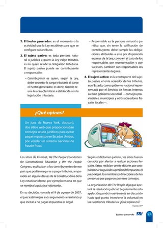 Equidad y desarrollo 37
2. El hecho generador: es el momento o la
actividad que la Ley establece para que se
configure cada tributo.
3. El sujeto pasivo: es toda persona natu-
ral o jurídica a quien la Ley exige tributos,
es en quien reside la obligación tributaria.
El sujeto pasivo puede ser contribuyente
o responsable:
• Contribuyente es quien, según la Ley,
debe soportar la carga tributaria al darse
el hecho generador, es decir, cuando re-
úne las características establecidas en la
legislación tributaria.
• Responsable es la persona natural o ju-
rídica que, sin tener la calificación de
contribuyente, debe cumplir las obliga-
ciones atribuidas a este por disposición
expresa de la Ley; como en el caso de los
responsables por representación y por
sucesión. También son responsables los
representantes legales.
4. El sujeto activo: es la contraparte del suje-
to pasivo, el ente acreedor de los tributos,
es el Estado, como gobierno nacional repre-
sentado por el Servicio de Rentas Internas
o como gobierno seccional —consejos pro-
vinciales, municipios y otros acreedores fis-
cales locales—.
Los sitios de Internet, We The People Foundation
for Constitutional Education y We the People
Congress, explicaban a los contribuyentes de ese
país que podían negarse a pagar tributos, ampa-
rados en algunas frases de la Constitución o de la
Ley estadounidense, por ejemplo en una en que
se nombra la palabra voluntarios.
En su decisión, tomada el 9 de agosto de 2007,
el juez estimó que esos argumentos eran falsos y
que incitar a no pagar impuestos es ilegal.
¿Qué opinas?
Un juez de Nueva York, clausuró,
dos sitios web que proporcionaban
consejos seudo jurídicos para evitar
pagar impuestos en Estados Unidos,
por vender un sistema nacional de
fraude fiscal.
Según el dictamen judicial, los sitios fueron
cerrados por alentar a realizar acciones ile-
gales. Estos recibían veinte dólares por pro-
porcionarsuguíadesupresióndelimpuesto,el
juez exigió, los nombres y direcciones de las
personas que pagaron por esos consejos.
La organización WeThePeople, dijo que ape-
lará la resolución judicial. Seguramente esta
apelación pondrá nuevamente en discusión
hasta qué punto interviene la voluntad en
las cuestiones tributarias. ¿Qué opinas tú?
Fuente: AFP
 