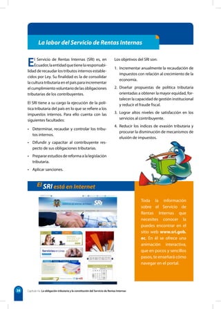 38
La labor del Servicio de Rentas Internas
El Servicio de Rentas Internas (SRI) es, en
Ecuador,laentidadquetienelaresponsabi-
lidad de recaudar los tributos internos estable-
cidos por Ley. Su finalidad es la de consolidar
la cultura tributaria en el país para incrementar
el cumplimiento voluntario de las obligaciones
tributarias de los contribuyentes.
El SRI tiene a su cargo la ejecución de la polí-
tica tributaria del país en lo que se refiere a los
impuestos internos. Para ello cuenta con las
siguientes facultades:
• Determinar, recaudar y controlar los tribu-
tos internos.
• Difundir y capacitar al contribuyente res-
pecto de sus obligaciones tributarias.
• Preparar estudios de reforma a la legislación
tributaria.
• Aplicar sanciones.
Los objetivos del SRI son:
1. Incrementar anualmente la recaudación de
impuestos con relación al crecimiento de la
economía.
2. Diseñar propuestas de política tributaria
orientadas a obtener la mayor equidad, for-
talecer la capacidad de gestión institucional
y reducir el fraude fiscal.
3. Lograr altos niveles de satisfacción en los
servicios al contribuyente.
4. Reducir los índices de evasión tributaria y
procurar la disminución de mecanismos de
elusión de impuestos.
El SRI está en Internet
Capítulo 4 • La obligación tributaria y la constitución del Servicio de Rentas Internas
Toda la información
sobre el Servicio de
Rentas Internas que
necesites conocer la
puedes encontrar en el
sitio web www.sri.gob.
ec. En él se ofrece una
animación interactiva,
que en pocos y sencillos
pasos, te enseñará cómo
navegar en el portal.
 