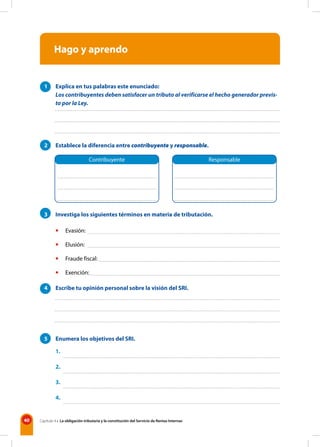 40 Capítulo 4 • La obligación tributaria y la constitución del Servicio de Rentas Internas
Hago y aprendo
1 Explica en tus palabras este enunciado:
Los contribuyentes deben satisfacer un tributo al verificarse el hecho generador previs-
to por la Ley.
2 Establece la diferencia entre contribuyente y responsable.
3 Investiga los siguientes términos en materia de tributación.
• Evasión:
• Elusión:
• Fraude fiscal:
• Exención:
4 Escribe tu opinión personal sobre la visión del SRI.
5 Enumera los objetivos del SRI.
1.
2.
3.
4.
Contribuyente Responsable
 