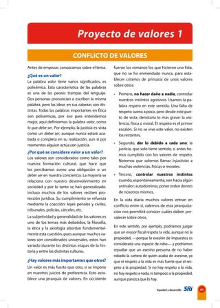 Equidad y desarrollo 41
Antes de empezar, conozcamos sobre el tema.
¿Qué es un valor?
La palabra valor tiene varios significados, es
polisémica. Esta característica de las palabras
es una de las peores trampas del lenguaje.
Dos personas pronuncian o escriben la misma
palabra, pero las ideas en sus cabezas son dis-
tintas. Todas las palabras importantes en Ética
son polisémicas, por eso para entendernos
mejor, aquí definiremos la palabra valor, como
lo que debe ser. Por ejemplo, la justicia es vista
como un deber ser, aunque nunca estará aca-
bada o completa en su realización, aun sí por
momentos alguien actúa con justicia.
¿Por qué se considera valor a un valor?
Los valores son considerados como tales por
nuestra formación cultural, que hace que
los percibamos como una obligación o un
deber ser en nuestra conciencia. La mayoría se
relaciona con nuestro desenvolvimiento en
sociedad y por lo tanto se han generalizado.
Incluso muchos de los valores reciben pro-
tección jurídica. Su cumplimiento se refuerza
mediante la coacción: leyes penales y civiles,
tribunales, policías, cárceles, etc.
La subjetividad y generalidad de los valores es
uno de los temas más debatidos, la filosofía,
la ética y la axiología abordan fundamental-
mente esta cuestión, pues aunque muchos va-
lores son considerados universales, estos han
variado durante las distintas etapas de la his-
toria y entre las distintas culturas.
¿Hay valores más importantes que otros?
Un valor es más fuerte que otro, si se impone
en nuestros juicios de preferencia. Esto esta-
blece una jerarquía de valores. En occidente
CONFLICTO DE VALORES
fueron los romanos los que hicieron una lista,
que no se ha enmendado nunca, para esta-
blecer criterios de primacía de unos valores
sobre otros:
• Primero, no hacer daño a nadie, controlar
nuestros instintos agresivos. Usamos la pa-
labra respeto en este sentido. Una falta de
respeto suena a poco, pero desde este pun-
to de vista, denotaría lo más grave: la vio-
lencia, física o moral. El respeto es el primer
escalón. Si no se vive este valor, no existen
los restantes.
• Segundo, dar lo debido a cada uno: la
justicia, que solo tiene sentido, si antes he-
mos cumplido con los valores de respeto.
Notemos que solemos llamar injusticias a
muchas violencias, físicas o morales.
• Tercero, controlar nuestros instintos
cuando, espontáneamente, van hacia algún
antivalor: autodominio, poner orden dentro
de nosotros mismos.
En la vida diaria muchos valores entran en
conflicto entre sí, valernos de esta jerarquiza-
ción nos permitirá conocer cuáles deben pre-
valecer sobre otros.
En este sentido, por ejemplo, podríamos juzgar
que un evasor fiscal respeta la vida, aunque no la
propiedad, —porque la evasión de impuestos es
considerada una especie de robo— y podríamos
repudiar que un asesino presuma de no haber
robado la cartera de quien acaba de asesinar, ya
que el respeto a la vida es más fuerte que el res-
peto a la propiedad. Si no hay respeto a la vida,
no hay respeto a nada, ni tampoco a la propiedad,
aunque parezca que lo hay.
Proyecto de valores 1
 