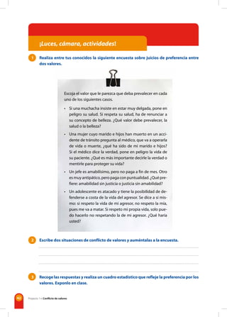 42
1 Realiza entre tus conocidos la siguiente encuesta sobre juicios de preferencia entre
dos valores.
Escoja el valor que le parezca que deba prevalecer en cada
uno de los siguientes casos.
• Si una muchacha insiste en estar muy delgada, pone en
peligro su salud. Si respeta su salud, ha de renunciar a
su concepto de belleza. ¿Qué valor debe prevalecer, la
salud o la belleza?
• Una mujer cuyo marido e hijos han muerto en un acci-
dente de tránsito pregunta al médico, que va a operarla
de vida o muerte, ¿qué ha sido de mi marido e hijos?
Si el médico dice la verdad, pone en peligro la vida de
su paciente. ¿Qué es más importante decirle la verdad o
mentirle para proteger su vida?
• Un jefe es amabilísimo, pero no paga a fin de mes. Otro
esmuyantipático,peropagaconpuntualidad.¿Quépre-
fiere: amabilidad sin justicia o justicia sin amabilidad?
• Un adolescente es atacado y tiene la posibilidad de de-
fenderse a costa de la vida del agresor. Se dice a sí mis-
mo: si respeto la vida de mi agresor, no respeto la mía,
pues me va a matar. Si respeto mi propia vida, solo pue-
do hacerlo no respetando la de mi agresor. ¿Qué haría
usted?
2 Escribe dos situaciones de conflicto de valores y auméntalas a la encuesta.
3 Recoge las respuestas y realiza un cuadro estadístico que refleje la preferencia por los
valores. Exponlo en clase.
¡Luces, cámara, actividades!
Proyecto 1 • Conflicto de valores
 