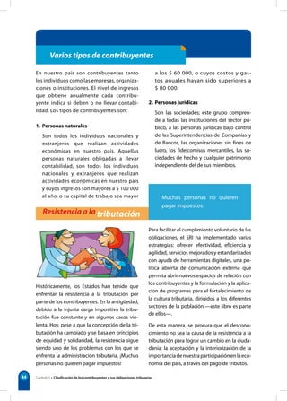 44
Varios tipos de contribuyentes
En nuestro país son contribuyentes tanto
los individuos como las empresas, organiza-
ciones o instituciones. El nivel de ingresos
que obtiene anualmente cada contribu-
yente indica si deben o no llevar contabi-
lidad. Los tipos de contribuyentes son:
1. Personas naturales
Son todos los individuos nacionales y
extranjeros que realizan actividades
económicas en nuestro país. Aquellas
personas naturales obligadas a llevar
contabilidad, son todos los individuos
nacionales y extranjeros que realizan
actividades económicas en nuestro país
y cuyos ingresos son mayores a $ 100 000
al año, o su capital de trabajo sea mayor
a los $ 60 000, o cuyos costos y gas-
tos anuales hayan sido superiores a
$ 80 000.
2. Personas jurídicas
Son las sociedades; este grupo compren-
de a todas las instituciones del sector pú-
blico, a las personas jurídicas bajo control
de las Superintendencias de Compañías y
de Bancos, las organizaciones sin fines de
lucro, los fideicomisos mercantiles, las so-
ciedades de hecho y cualquier patrimonio
independiente del de sus miembros.
Resistencia a la tributación
Históricamente, los Estados han tenido que
enfrentar la resistencia a la tributación por
parte de los contribuyentes. En la antigüedad,
debido a la injusta carga impositiva la tribu-
tación fue constante y en algunos casos vio-
lenta. Hoy, pese a que la concepción de la tri-
butación ha cambiado y se basa en principios
de equidad y solidaridad, la resistencia sigue
siendo uno de los problemas con los que se
enfrenta la administración tributaria. ¡Muchas
personas no quieren pagar impuestos!
Para facilitar el cumplimiento voluntario de las
obligaciones, el SRI ha implementado varias
estrategias: ofrecer efectividad, eficiencia y
agilidad, servicios mejorados y estandarizados
con ayuda de herramientas digitales, una po-
lítica abierta de comunicación externa que
permita abrir nuevos espacios de relación con
los contribuyentes y la formulación y la aplica-
cion de programas para el fortalecimiento de
la cultura tributaria, dirigidos a los diferentes
sectores de la población —este libro es parte
de ellos—.
De esta manera, se procura que el descono-
cimiento no sea la causa de la resistencia a la
tributación para lograr un cambio en la ciuda-
danía: la aceptación y la interiorización de la
importanciadenuestraparticipaciónenlaeco-
nomía del país, a través del pago de tributos.
Capítulo 5 • Clasificación de los contribuyentes y sus obligaciones tributarias
Muchas personas no quieren
pagar impuestos.
 