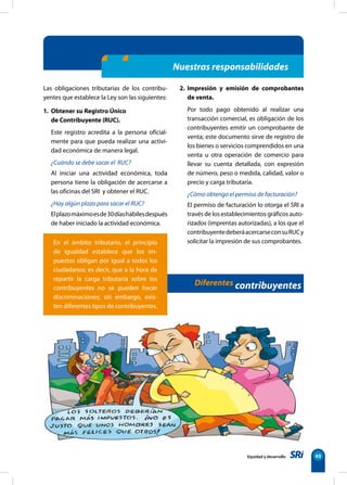 Equidad y desarrollo 45
Nuestras responsabilidades
En el ámbito tributario, el principio
de igualdad establece que los im-
puestos obligan por igual a todos los
ciudadanos; es decir, que a la hora de
repartir la carga tributaria sobre los
contribuyentes no se pueden hacer
discriminaciones; sin embargo, exis-
ten diferentes tipos de contribuyentes.
Las obligaciones tributarias de los contribu-
yentes que establece la Ley son las siguientes:
1. Obtener su Registro Único
de Contribuyente (RUC).
Este registro acredita a la persona oficial-
mente para que pueda realizar una activi-
dad económica de manera legal.
¿Cuándo se debe sacar el RUC?
Al iniciar una actividad económica, toda
persona tiene la obligación de acercarse a
las oficinas del SRI y obtener el RUC.
¿Hay algún plazo para sacar el RUC?
Elplazomáximoesde30díashábilesdespués
de haber iniciado la actividad económica.
2. Impresión y emisión de comprobantes
de venta.
Por todo pago obtenido al realizar una
transacción comercial, es obligación de los
contribuyentes emitir un comprobante de
venta; este documento sirve de registro de
los bienes o servicios comprendidos en una
venta u otra operación de comercio para
llevar su cuenta detallada, con expresión
de número, peso o medida, calidad, valor o
precio y carga tributaria.
¿Cómo obtengo el permiso de facturación?
El permiso de facturación lo otorga el SRI a
través de los establecimientos gráficos auto-
rizados (imprentas autorizadas), a los que el
contribuyentedeberáacercarseconsuRUCy
solicitar la impresión de sus comprobantes.
Diferentes contribuyentes
 