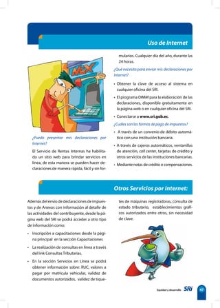 Equidad y desarrollo 47
¿Puedo presentar mis declaraciones por
Internet?
El Servicio de Rentas Internas ha habilita-
do un sitio web para brindar servicios en
línea, de esta manera se pueden hacer de-
claraciones de manera rápida, fácil y sin for-
mularios. Cualquier día del año, durante las
24 horas.
¿Qué necesito para enviar mis declaraciones por
Internet?
• Obtener la clave de acceso al sistema en
cualquier oficina del SRI.
• El programa DIMM para la elaboración de las
declaraciones, disponible gratuitamente en
la página web o en cualquier oficina del SRI.
• Conectarse a www.sri.gob.ec.
¿Cuáles son las formas de pago de impuestos?
• A través de un convenio de débito automá-
tico con una institución bancaria.
• A través de cajeros automáticos, ventanillas
de atención, call center, tarjetas de crédito y
otros servicios de las instituciones bancarias.
• Mediante notas de crédito o compensaciones.
Otros Servicios por Internet:
Además del envío de declaraciones de impues-
tos y de Anexos con información al detalle de
las actividades del contribuyente, desde la pá-
gina web del SRI se podrá acceder a otro tipo
de información como:
• Inscripción a capacitaciones desde la pági-
na principal en la sección Capacitaciones
• La realización de consultas en línea a través
del link Consultas Tributarias.
• En la sección Servicios en Línea se podrá
obtener información sobre: RUC, valores a
pagar por matrícula vehicular, validez de
documentos autorizados, validez de tique-
tes de máquinas registradoras, consulta de
estado tributario, establecimientos gráfi-
cos autorizados entre otros, sin necesidad
de clave.
Uso de Internet
 