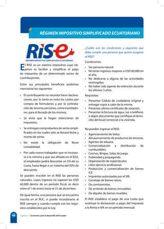Capítulo 1 • Economía: para el desarrollo del Ecuador
48
RÉGIMEN IMPOSITIVO SIMPLIFICADO ECUATORIANO
El RISE es un sistema impositivo cuyo ob-
jetivo es facilitar y simplificar el pago
de impuestos de un determinado sector de
contribuyentes.
Entre sus principales beneficios podemos
mencionar los siguientes:
• El contribuyente no necesita hacer declara-
ciones, por lo tanto se evita los costos por
compra de formularios y por la contrata-
ción de terceras personas, como tramitado-
res, para el llenado de los mismos.
• Se evita que le hagan retenciones de
impuestos.
• Se entregan comprobantes de venta simpli-
ficados en los cuales solo se llenará fecha y
monto de venta.
• No existe la obligación de llevar
contabilidad.
• Por cada nuevo trabajador que se incorpo-
re a la nómina y que sea afiliado en el IESS,
el empleador podrá descontar un 5% de su
cuota, hasta llegar a un máximo del 50% de
descuento.
Se pueden inscribir en el RISE las personas
naturales, cuyos ingresos no superen los USD
60,000 dentro de un período fiscal, es decir
entre el 1 de enero hasta el 31 de diciembre.
De igual forma, una persona que se encuentra
inscrita en el RUC, si puede incorporarse al
RISE siempre y cuando cumpla con los requi-
sitos establecidos por la Ley.
¿Cuáles son las condiciones y requisitos que
debe cumplir una persona que quiera acogerse
al RISE?
Condiciones:
• Ser persona natural.
• No tener ingresos mayores a USD 60,000 en
el año.
• No dedicarse a alguna de las actividades
restringidas.
• No haber sido agente de retención durante
los últimos 3 años.
Requisitos:
• Presentar Cédula de ciudadanía original y
entregar copia a color de la misma.
• Presentar último certificado de votación.
• Presentar la factura de agua, luz o teléfono,
o algún documento que certifique el domi-
cilio del local comercial o la vivienda.
No pueden ingresar al RISE:
• Agenciamiento de bolsa.
• Almacenamiento de productos de terceros.
• Agentes de aduana.
• Comercialización y distribución de
combustibles.
• Casinos, Bingos, Salas de juego.
• Publicidad y propaganda.
• Organización de espectáculos.
• Libre ejercicio profesional.
• Producción y comercialización de bienes
ICE.
• Imprentas autorizadas por el SRI.
• Corretaje de bienes raíces.
• De comisionistas.
• De arriendo de bienes inmuebles.
• De alquiler de bienes muebles.
El RISE establece el pago de una cuota que
sustituye la declaración y pago del Impuesto
a la Renta e IVA en un período mensual.
 