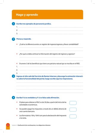50 Capítulo 5 • Clasificación de los contribuyentes y sus obligaciones tributarias
Hago y aprendo
1 Escribe tres ejemplos de personería jurídica.
2 Piensa y responde.
• ¿Cuál es la diferencia entre un registro de ingresos/egresos y llevar contabilidad?
• ¿Por qué se debe archivar la información del registro de ingresos y egresos?
• Enumere 3 de los beneficios que tiene una persona natural que se inscriba en el RISE.
3 Ingresa al sitio web del Servicio de Rentas Internas y descarga la animación interacti-
va sobre la funcionalidad del portal, luego escribe aquí tus impresiones.
4 Escribe V si es verdadera y F si es falsa cada afirmación.
• El plazo para obtener el RUC es de 30 días a partir del inicio de las
actividades económicas.
• Se pueden pagar los impuestos a través de un débito directo de
una cuenta bancaria.
• Los formularios 104 y 104 A son para la declaración del impuesto
a la renta.
1.
2.
3.
1.
2.
3.
 