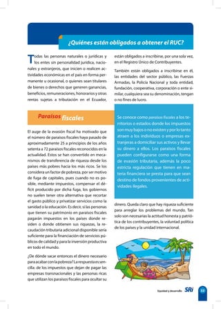 su relación con la pobreza
Equidad y desarrollo 53
¿Quiénes están obligados a obtener el RUC?
Paraísos fiscales
El auge de la evasión fiscal ha motivado que
el número de paraísos fiscales haya pasado de
aproximadamente 25 a principios de los años
setenta a 72 paraísos fiscales reconocidos en la
actualidad. Estos se han convertido en meca-
nismos de transferencia de riqueza desde los
países más pobres hacia los más ricos. Se los
considera un factor de pobreza, por ser motivo
de fuga de capitales, pues cuando no es po-
sible, mediante impuestos, compensar el dé-
ficit producido por dicha fuga, los gobiernos
no suelen tener otra alternativa que recortar
el gasto público y privatizar servicios como la
sanidad o la educación. Es decir, si las personas
que tienen su patrimonio en paraísos fiscales
pagarán impuestos en los países donde re-
siden o donde obtienen sus riquezas, la re-
caudación tributaria adicional disponible sería
suficiente para la financiación de servicios pú-
blicos de calidad y para la inversión productiva
en todo el mundo.
¿De dónde sacar entonces el dinero necesario
paraacabarconlapobreza?Larespuestaessen-
cilla: de los impuestos que dejan de pagar las
empresas transnacionales y las personas ricas
que utilizan los paraísos fiscales para ocultar su
Todas las personas naturales o jurídicas y
los entes sin personalidad jurídica, nacio-
nales y extranjeros, que inicien o realicen ac-
tividades económicas en el país en forma per-
manente u ocasional, o quienes sean titulares
de bienes o derechos que generen ganancias,
beneficios, remuneraciones, honorarios y otras
rentas sujetas a tributación en el Ecuador,
están obligados a inscribirse, por una sola vez,
en el Registro Único de Contribuyentes.
También están obligados a inscribirse en él,
las entidades del sector público, las Fuerzas
Armadas, la Policía Nacional y toda entidad,
fundación, cooperativa, corporación o ente si-
milar, cualquiera sea su denominación, tengan
o no fines de lucro.
dinero. Queda claro que hay riqueza suficiente
para arreglar los problemas del mundo. Tan
solo son necesarias la actitud honesta y patrió-
tica de los contribuyentes, la voluntad política
de los países y la unidad internacional.
Se conoce como paraísos fiscales a los te-
rritorios o estados donde los impuestos
sonmuybajosonoexistenyporlotanto
atraen a los individuos o empresas ex-
tranjeras a domiciliar sus activos y llevar
su dinero a ellos. Los paraísos fiscales
pueden configurarse como una forma
de evasión tributaria, además la poco
estricta regulación que tienen en ma-
teria financiera se presta para que sean
destino de fondos provenientes de acti-
vidades ilegales.
 
