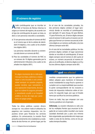 54
El número de registro
¿En qué me afecta?
En el caso de las sociedades privadas, los
dos primeros dígitos señalan el lugar (pro-
vincia) donde se inscribió el contribuyente,
por ejemplo: 01 para Azuay, 02 para Bolívar,
17 para Pichincha, etc. El tercer dígito siempre
será el número 9, del cuarto al noveno son dí-
gitos que forman un número secuencial, el dé-
cimo dígito es un número verificador y los tres
últimos siempre serán 001.
En el caso de las sociedades públicas, los dos
primeros dígitos señalan el lugar (provincia)
donde se inscribió el contribuyente. El tercer
dígito siempre será el número 6; del cuarto al
octavo, un número secuencial; el noveno dí-
gito es el verificador, el décimo dígito es el 0 y
los tres últimos dígitos siempre serán 001.
En algún momento de tu vida que-
rrás que tus hijos, sobrinos o nietos
vayan a una escuela o una univer-
sidad aunque no puedas pagarla,
quizás tendrás que someterte a
una operación importante, de esas
que no cubren lo seguros privados
y necesitarás acudir a un hospital
público, te irás de viaje por carre-
teras sin pagar peaje…
Atodo contribuyente que se inscribe en
el RUC el Servicio de Rentas Internas le
asigna un número de registro, de acuerdo con
el tipo de contribuyente de quien se trata, es
decir, si son personas naturales o sociedades.
a) Si son personas naturales el número de RUC
es el mismo que el de la cédula de identi-
dad (10 dígitos), a los cuales se les añaden
tres dígitos (001).
Las personas naturales durante su existen-
cia solo tienen un número de RUC.
b) Para las sociedades el número de RUC es
un número de 10 dígitos generados por la
administración tributaria a los cuales se les
añaden tres dígitos (001).
Capítulo 6 • El Registro Único de Contribuyentes
Todas las obras públicas cuestan dinero:
aunque no nos cobren nada al utilizarlos los
pagamos con nuestros impuestos. Los im-
puestos sirven para financiar los servicios
públicos. En consecuencia, la evasión fiscal
perjudica seriamente a los ciudadanos y ciuda-
danas de dos formas: en primer lugar, por las
medidas compensatorias que los gobiernos
deben adoptar para mantener el bienestar
social, trasladando la carga fiscal a quienes sí
cumplen con su responsabilidad, que asumen
la parte correspondiente de los evasores a
través de impuestos indirectos sobre el con-
sumo. En segundo lugar, por que el Estado
tiene que sacrificar los servicios públicos.
Como en todo, hay que empezar con uno
mismo y predicar con el ejemplo.
Infórmate. La evasión tributaria es solo uno
de los múltiples frentes que anuncian la lle-
gada de un nuevo orden mundial: una nueva
sociedad diseñada por y para una minoría
bien organizada, que pretende vivir mejor que
nadie a costa de los demás, como en los pa-
sados tiempos feudales.
 