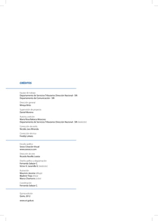 CRÉDITOS
Equipo de trabajo
Departamento de Servicios Tributarios Dirección Nacional - SRI
Departamento de Comunicación - SRI
Dirección general
Mireya Brito
Supervisión de proyecto
Daniel Moreno
Autoría y edición
María Rosa Balseca Moscoso
Departamento de Servicios Tributarios Dirección Nacional - SRI (reedición)
Corrección de estilo
Nicolás Jara Miranda
Corrección técnica
Freddy Lobato
Estudio gráfico
Sesos Creación Visual
www.sesoscv.com
Dirección de arte
Ricardo Novillo Loaiza
Diseño gráfico y diagramación
Fernanda Salazar C.
Víctor H. Jaramillo V. (reedición)
Ilustración
Mauricio Jácome (dibujo)
Bladimir Trejo (línea)
Marco Chamorro (color)
Coordinación
Fernanda Salazar C.
Quinta edición
Quito, 2012
www.sri.gob.ec
 