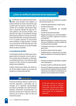 58
¿Cómo se verifica la ubicación de las empresas?
La verificación de la ubicación de las socie-
dades, tanto privadas como públicas, se
realiza mediante los mismos documentos que
se piden para las personas naturales, pero a
nombre de la sociedad, representante legal,
socio o accionista: planillas de pago de ser-
vicios públicos y de servicios privados, como
televisión por cable, el comprobante de pago
del impuesto predial y el contrato de arrenda-
miento (de todos ellos se entregan fotocopias).
Si no se pueden presentar los documentos
antes señalados, se debe proceder a entregar
una comunicación al SRI indicando que se ha
cedido en forma gratuita el uso del inmueble
donde se ubica la sociedad.
La actualización del RUC
Si existe algún cambio en la información entre-
gada al hacer la inscripción, como la razón so-
cial o nombre del contribuyente, su ubicación,
su actividad económica u otro dato que deba
constar en el RUC, entonces es imprescindible
realizar una actualización.
El plazo máximo para realizar este trámite es
de 30 días hábiles después de ocurridos los
cambios en la información del RUC.
SRI cerca de ti
El SRI tiene oficinas en todas las
provincias, a las que el contribu-
yente podrá acercarse para realizar
consultas y trámites que le permi-
tirán cumplir con sus obligaciones
tributarias.
Capítulo 6 • El Registro Único de Contribuyentes
El Servicio de Rentas Internas cuenta con di-
recciones regionales y provinciales que se
encargan de la operación descentralizada
de todas las actividades de la administración
tributaria, informando constantemente a la
dirección nacional de la institución sobre los
procesos que se llevan a cabo, con fines de
evaluación y ajuste.
Los casos en los que es necesaria la actualiza-
ción de información son :
• Cambio de denominación o razón social.
• Cambio de dirección.
• Cambio o actualización de actividad
económica.
• Cambio de representante legal.
• Registro de la apertura o cierre de estableci-
mientos, sucursales o agencias en el país o
en el exterior.
• Reforma estatutaria o cualquier acto socie-
tario que modifique la escritura pública de
constitución de la sociedad.
• Transferencia de bienes o derechos a cual-
quier título.
• Aumento o disminución de capital.
• Establecimiento o supresión de sucursales,
agencias, depósitos u otro tipo de negocios.
Requisitos
• Presentar la cédula de identidad o ciudada-
nía o el pasaporte.
• Presentar el último certificado de votación.
• Presentar el original y entregar una copia del
documento que respalde el cambio de infor-
mación que va a realizar el contribuyente, en
relación con los requisitos de inscripción.
 