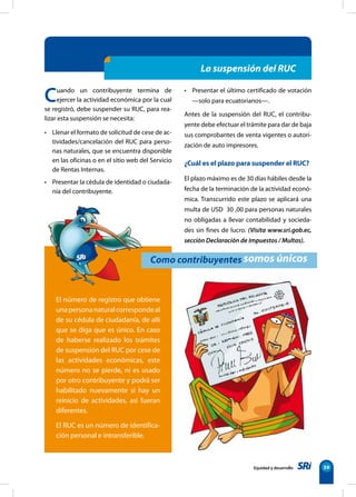Equidad y desarrollo 59
La suspensión del RUC
Como contribuyentes somos únicos
Cuando un contribuyente termina de
ejercer la actividad económica por la cual
se registró, debe suspender su RUC, para rea-
lizar esta suspensión se necesita:
• Llenar el formato de solicitud de cese de ac-
tividades/cancelación del RUC para perso-
nas naturales, que se encuentra disponible
en las oficinas o en el sitio web del Servicio
de Rentas Internas.
• Presentar la cédula de identidad o ciudada-
nía del contribuyente.
• Presentar el último certificado de votación
—solo para ecuatorianos—.
Antes de la suspensión del RUC, el contribu-
yente debe efectuar el trámite para dar de baja
sus comprobantes de venta vigentes o autori-
zación de auto impresores.
¿Cuál es el plazo para suspender el RUC?
El plazo máximo es de 30 días hábiles desde la
fecha de la terminación de la actividad econó-
mica. Transcurrido este plazo se aplicará una
multa de USD 30 ,00 para personas naturales
no obligadas a llevar contabilidad y socieda-
des sin fines de lucro. (Visita www.sri.gob.ec,
sección Declaración de Impuestos / Multas).
El número de registro que obtiene
unapersonanaturalcorrespondeal
de su cédula de ciudadanía, de allí
que se diga que es único. En caso
de haberse realizado los trámites
de suspensión del RUC por cese de
las actividades económicas, este
número no se pierde, ni es usado
por otro contribuyente y podrá ser
habilitado nuevamente si hay un
reinicio de actividades, así fueran
diferentes.
El RUC es un número de identifica-
ción personal e intransferible.
 