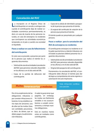 60
Cancelación del RUC
Multas innecesarias y molestas
Por el incumplimiento de las
obligaciones tributarias o
por cometer infracciones tri-
butarias, la Ley establece va-
rios tipos de sanciones, una
de ellas son las multas. Estas
son cantidades pecuniarias,
es decir, de dinero, que se
deben pagar a la administra-
ción tributaria.
A nadie le gusta tener que
pagarlas, sin embargo,
las multas son fácilmente
evitables si nos acostum-
bramos a cumplir correc-
tamente y a tiempo nues-
tras obligaciones.
Está en nuestras manos
evitar ser multados como
contribuyentes.
Capítulo 6 • El Registro Único de Contribuyentes
La inscripción en el Registro Único de
Contribuyentes se cancela o extingue solo
cuando el contribuyente deja de realizar ac-
tividades económicas permanentemente, es
decir, en caso de muerte de las personas na-
turales, en caso de extranjeros no residentes
que concluyeron sus actividades económicas
temporales en el país o cuando una sociedad
es liquidada.
Pasos a realizar en caso de fallecimiento
del contribuyente
En este caso se procede a presentar por parte
de la persona que realice el trámite los si-
guientes documentos:
• Solicituddecesedeactividades/cancelación
del RUC para personas naturales disponible
en las oficinas o en el sitio web del SRI.
• Copia de la partida de defunción del
contribuyente.
• Copia de la cédula de identidad o pasapor-
te de la persona que presenta el trámite.
• El original del certificado de votación de la
persona que presenta el trámite.
El trámite puede ser presentado por cualquier
persona.
Pasos a realizar  para la cancelación del
RUC de extranjeros no residentes
El contribuyente extranjero no residente en el
Ecuador que termina su relación tributaria con
el Estado ecuatoriano deberá presentar los si-
guientes documentos:
• Solicituddecesedeactividades/cancelación
del RUC para personas naturales disponible
en las oficinas o en el sitio web del SRI.
• Original del pasaporte del contribuyente.
Previamente a la cancelación del RUC, el con-
tribuyente debe efectuar el trámite para dar
de baja sus comprobantes de venta vigentes o
autorización de auto impresores.
Toda infracción conlleva
una sanción.
 