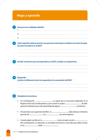 62 Capítulo 6 • El Registro Único de Contribuyentes
Hago y aprendo
1 Enumera tres utilidades del RUC.
2 ¿Qué requisitos debe presentar una persona natural que se dedica a la venta de zapa-
tos para inscribirse en el RUC?
3 Escribe el número que correspondería a tu RUC y señala su composición.
4 Responde:
¿Cuál es la diferencia entre la suspensión y la cancelación del RUC?
5 Completa las oraciones.
• Un contribuyente .............................................. es aquel que se encuentra registrado en el
Registro Único de Contribuyentes y por lo tanto es sujeto ......................................... de obli-
gaciones tributarias por estar desarrollando alguna ......................................... económica.
• Previamente a la suspensión del RUC, el ............................................ debe efectuar el trámite
para dar de .................................. sus .................................. de venta vigentes.
• Si existe algún cambio en la ...................................... como: la razón social o ................................
del contribuyente, su ubicación, su actividad económica u otro dato que deba constar
en el .................................., debe ........................................
1.
2.
3.
 