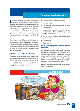 Equidad y desarrollo 65
Comprobantes de retención
Los comprobantes de retención son do-
cumentos que acreditan que al contri-
buyente se le ha realizado una retención de
impuestos establecida en la Ley de Régimen
Tributario y en su reglamento de aplicación.
Las retenciones se refieren a transacciones
gravadas con el impuesto a la renta o con el
impuesto al valor agregado o por salida de
divisas.
Estos documentos deben ser emitidos por los
agentes de retención al pagar por la adquisi-
ción de bienes o por la prestación de servicios,
provenientes de sus proveedores, y en el caso
de salida de divisas cuando se efectúen trasfe-
rencias al exterior.
¿Quiénes son agentes de retención?
Un agente de retención es quien tiene la obli-
gaciónderecogerelvalordeciertosimpuestos
para hacerlo llegar mediante la declaración de
su contabilidad a la administración tributaria.
Los agentes de retención son:
• Las instituciones del sector público.
• Las sociedades
• Las personas naturales obligadas a llevar
contabilidad.
• Las personas naturales y sucesiones indivisas
no obligadas a llevar contabilidad, cuando
emiten liquidaciones.
• Las sucesiones indivisas obligadas a llevar
contabilidad.
• Empleadores.
• Exportadores.
Plazo para entregar el comprobante de
retención
Los agentes de retención en forma obligatoria
emitirán el comprobante de retención en el
momento que se realice el pago o se acredite
en cuenta, lo que ocurra primero, y estará dis-
ponible para la entrega al proveedor dentro
de los cinco días hábiles siguientes al de pre-
sentación del comprobante de venta.
Para el caso de salida de divisas estará dispo-
nible a los dos días.
Jefe, ya sé que hay recorte de
personal pero, ¿por qué justo el
contador?
Contabilidad
 