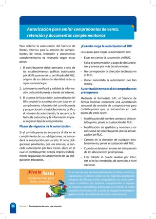 En el caso de una eventual participación en ferias, eventos o
exposiciones, se deberá contar con la respectiva autorización
temporal del SRI para emitir comprobantes de venta preim-
presos o emitidos por sistemas computarizados o tiquetes
de máquinas registradoras autorizadas. Este trámite se realiza
mediante el formulario 351 a través de la página web www.sri.
gob.ec o en las ventanillas de atención a nivel nacional.
66
¿Cuándo niega la autorización el SRI?
Las causas para negar la autorización son:
• Estar en trámite la suspensión del RUC.
• Falta de presentación y pago de declaracio-
nes y anexos por más de seis emeses.
• No corresponder la dirección declarada en
el RUC.
• Haber concedido la autorización por tres
meses.
Autorizacióntemporaldecomprobantes
preimpresos
Mediante el formulario 341, el Servicio de
Rentas Internas concederá una autorización
temporal de emisión de comprobantes para
contribuyentes que se encuentran en cual-
quiera de estos casos:
• Modificación del nombre comercial del con-
tribuyente, previa actualización del RUC.
• Modificación de apellidos y nombres o ra-
zón social del contribuyente, previa actuali-
zación del RUC.
• Cambio en la dirección de cualquier esta-
blecimiento, previa actualización del RUC.
• Cuando se detectan errores en la impresión
de los documentos preimpresos.
• Este trámite lo puede realizar por inter-
net o en las ventanillas de atención a nivel
nacional.
¡Viva la fiesta!
Comprobantes para
ferias o eventos.
Para obtener la autorización del Servicio de
Rentas Internas para la emisión de compro-
bantes de venta, retención y documentos
complementarios es necesario seguir estos
pasos:
1. El contribuyente debe acercarse a uno de
los establecimientos gráficos autorizados
por el SRI y presentar su certificado del RUC,
original de su cédula de identidad o de su
representante legal.
2. La imprenta verificará y validará la informa-
ción del contribuyente a través de Internet.
3. El sistema de facturación automatizado del
SRI concede la autorización con base en el
cumplimiento tributario del contribuyente
y proporcionará al establecimiento gráfico
el número de autorización, la secuencia, la
fecha de caducidad y la información impre-
sa según el tipo de comprobante.
Plazos de vigencia de la autorización
Si el contribuyente se encuentra al día en el
cumplimiento de sus obligaciones, se conce-
derá la autorización por un año. Si tiene obli-
gaciones pendientes, por una sola vez, se con-
cede autorización por tres meses, plazo en el
cual el contribuyente deberá imprescindible-
mente regularizar el cumplimiento de las obli-
gaciones tributarias.
Autorización para emitir comprobantes de venta,
retención y documentos complementarios
Capítulo 7 • Comprobantes de venta y de retención
 
