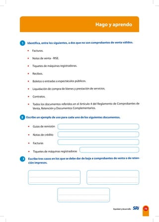 Equidad y desarrollo 75
Hago y aprendo
1 Identifica, entre los siguientes, a dos que no son comprobantes de venta válidos.
• Facturas.
• Notas de venta - RISE.
• Tiquetes de máquinas registradoras.
• Recibos.
• Boletos o entradas a espectáculos públicos.
• Liquidación de compra de bienes y prestación de servicios.
• Contratos.
• Todos los documentos referidos en el Artículo 4 del Reglamento de Comprobantes de
Venta, Retención y Documentos Complementarios.
• Guías de remisión
• Notas de crédito
• Facturas
• Tiquetes de máquinas registradoras
3 Escribe tres casos en los que se debe dar de baja a comprobantes de venta o de reten-
ción impresos.
2 Escribe un ejemplo de uso para cada uno de los siguientes documentos.
 