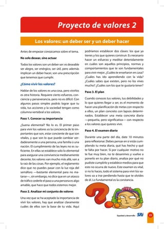 Equidad y desarrollo 77
Antes de empezar conozcamos sobre el tema.
No solo desear, sino actuar
Todos los valores son un deber ser: es deseable
ser alegre, ser enérgico, ser útil, pero además
implican un deber hacer, son una prescripción
que tenemos que cumplir.
¿Cómo vivir los valores?
Hablar de los valores es una cosa, pero vivirlos
es otra historia. Requiere cierto esfuerzo, con-
ciencia y perseverancia, pero no es difícil. Con
algunos pasos simples podrás lograr que tu
vida, tus acciones y la sociedad tengan como
columna vertebral a los valores.
Paso 1. Conocer su importancia
¿Suena elemental? No lo es. El primer paso
para vivir los valores es la conciencia de lo im-
portantes que son, estar conciente de que son
vitales, y que son lo que puede cambiar ver-
daderamente a una persona, una familia o una
nación. El cumplimiento de las leyes no es su-
ficiente. En ellas se establece solo lo elemental
para asegurar una convivencia medianamente
decente, los valores van mucho más allá, van a
la raíz de las cosas. Por ejemplo, el reglamento
dice que no puedes pasar con la luz roja del
semáforo —bastante elemental para no ma-
tarse—, sin embargo, no dice que en un atasco
de tráfico cederle el paso a una persona es algo
amable, que hace que todos estemos mejor.
Paso 2. Analizar mi conjunto de valores
Una vez que se ha aceptado la importancia de
vivir los valores, hay que analizar claramente
cuáles de ellos son la base de tu vida. Aquí
podríamos establecer dos clases: los que ya
tienes y los que quieres construir. Es necesario
hacer un esfuerzo y meditar detenidamente
en cuáles son aquellos principios, normas y
comportamientos que te son fundamentales
para vivir mejor. ¿Cuáles te enseñaron en casa?
¿Cuáles has ido aprendiendo con la vida?
¿Cuáles sabes que existen, pero no los vives
mucho? ¿Cuáles son los que te gustaría tener?
Paso 3. El plan
Cuando conoces tus valores, tus debilidades y
lo que quieres llegar a ser, es el momento de
hacer una planificación de metas con respecto
a ellos, un plan concreto con lapsos determi-
nados. Establecer una meta concreta diaria
—pequeña, pero significativa— con respecto
a los valores que quieres vivir.
Paso 4. El examen diario
Durante una parte del día, date 10 minutos
para reflexionar. Debes pensar en si estás cum-
pliendo tu meta diaria, qué has hecho y qué
te falta por hacer. Si por cualquier motivo no
te fue muy bien, no te desanimes y vuelve a
ponerlo en tu plan diario, analiza por qué no
pudiste cumplirlo y establece medios para que
esto no ocurra de nuevo. Este examen es vital,
si no lo haces, todo el sistema para vivir los va-
lores va a irse perdiendo hasta que te olvides
de él. Lo fundamental es la constancia.
Los valores: un deber ser y un deber hacer
Proyecto de valores 2
 
