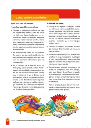 78
¡Luces, cámara, actividades!
Guía para vivir mis valores
1. Analizar y establecer mis valores
• Siéntate en un lugar tranquilo, en una hoja
de papel escribe la fecha y traza dos líneas
verticales que dividan la página en tres co-
lumnas. En el lado izquierdo, en la primera
columna, escribe una lista con los valores
más importantes para ti, sin importar el or-
den o si los vives actualmente, simplemente
escribe aquellos principios que consideras
fundamentales.
• En la columna del centro haz una lista con
los valores que aprendiste desde niño en
casa, los que has aprendido con la vida y los
que has aprendido últimamente pero no
sueles vivirlos.
• En la columna de la derecha, dibuja un
triángulo y escribe en cada vértice: Mis for-
talezas, Mis debilidades, Lo que quiero ser.
En Mis fortalezas escribe aquellos valores
que ya existen en ti, que te definen como
una persona especial y que vives continua-
mente. En Mis debilidades escribe aquellos
defectos que crees que te impiden vivir me-
jor los valores. Por último, escribe aquellos
valores que desearías vivir en Lo que quiero
ser. Esta hoja debes guardarla.
2. Plantear mis metas
• Consigue una agenda. Cualquiera puede
ser útil una de escritorio, de bolsillo o elec-
trónica. Establece tres bases de tiempo:
anual, mensual y por día. En la base de tiem-
po anual escribirás lo que esperas lograr en
un año. Los valores concretos que quieres
alcanzar —incluye los que ya vives y los que
quieres vivir—.
• Divide la lista anterior en una base de tiem-
po mensual determinando un mes para
cada actividad.
• En la base de tiempo por día establecerás
una lista de pequeñas acciones para lograr
la meta mensual. Es mejor hacer una acción
pequeña todos los días, que grandes accio-
nes muy de vez en cuando.
• Tu guía es algo personal, sin embargo, no
dudes en compartirla con otros amigos,
para que alguien de confianza te ayude
a establecer qué valores te vendrían bien,
porque a veces uno pierde la perspectiva
de sí mismo o hay defectos que uno simple-
mente no ve.
• Pon en práctica tu guía por un mes reali-
zando tu examen diario y comparte la ex-
periencia con un ser querido.
Proyecto 2 • Un impuesto sobre los bienes de consumo y los servicios
 